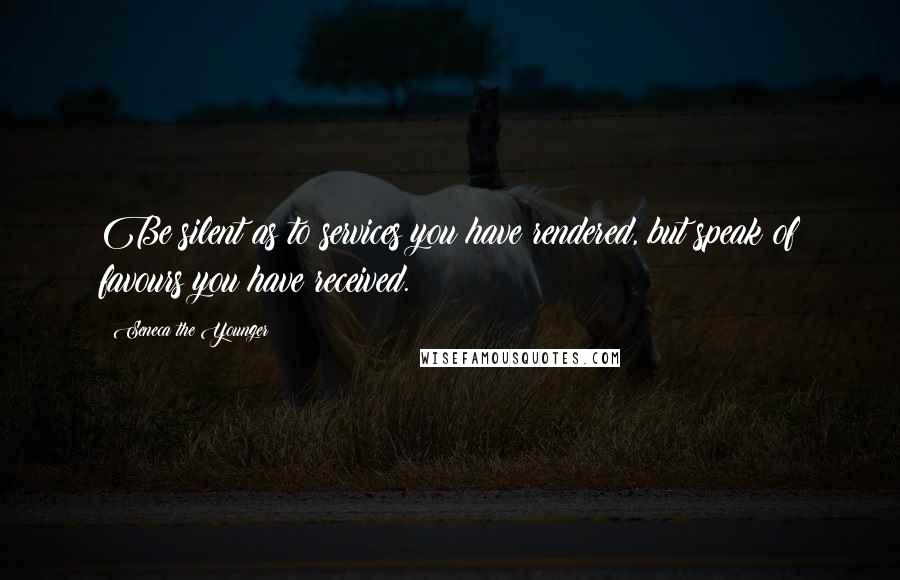 Seneca The Younger Quotes: Be silent as to services you have rendered, but speak of favours you have received.