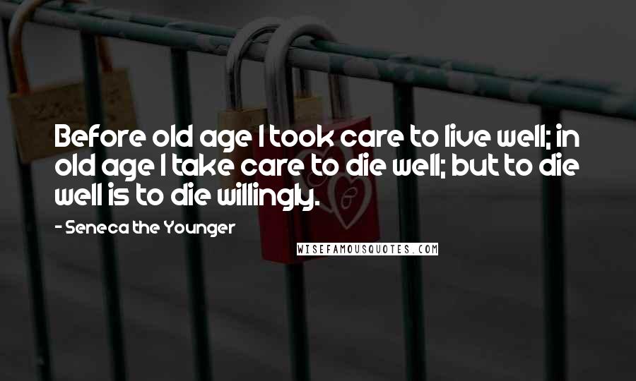 Seneca The Younger Quotes: Before old age I took care to live well; in old age I take care to die well; but to die well is to die willingly.