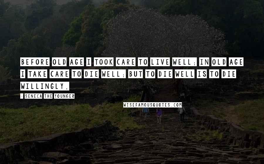 Seneca The Younger Quotes: Before old age I took care to live well; in old age I take care to die well; but to die well is to die willingly.