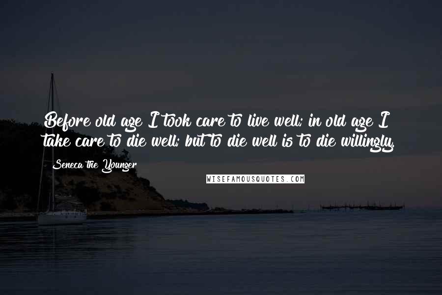 Seneca The Younger Quotes: Before old age I took care to live well; in old age I take care to die well; but to die well is to die willingly.