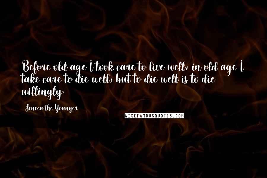 Seneca The Younger Quotes: Before old age I took care to live well; in old age I take care to die well; but to die well is to die willingly.