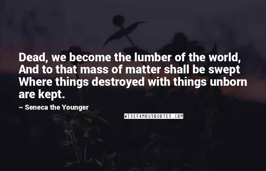 Seneca The Younger Quotes: Dead, we become the lumber of the world, And to that mass of matter shall be swept Where things destroyed with things unborn are kept.