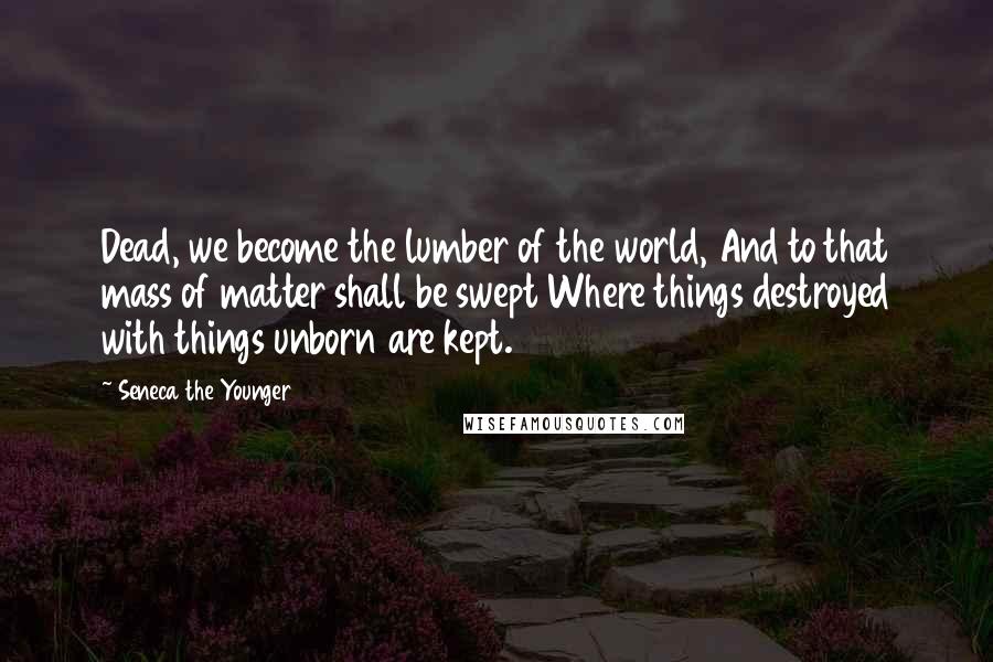 Seneca The Younger Quotes: Dead, we become the lumber of the world, And to that mass of matter shall be swept Where things destroyed with things unborn are kept.