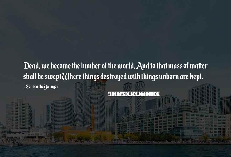 Seneca The Younger Quotes: Dead, we become the lumber of the world, And to that mass of matter shall be swept Where things destroyed with things unborn are kept.