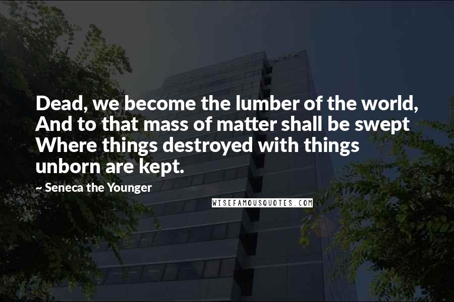 Seneca The Younger Quotes: Dead, we become the lumber of the world, And to that mass of matter shall be swept Where things destroyed with things unborn are kept.