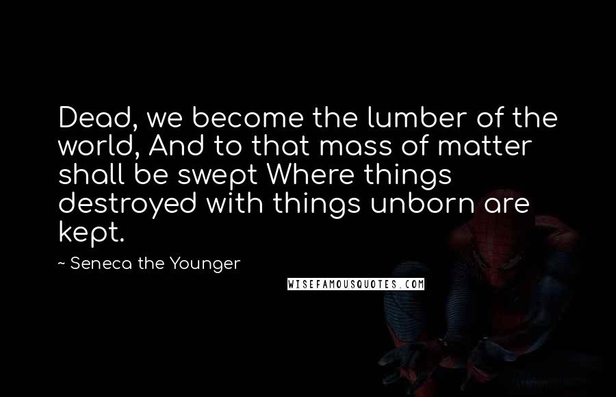 Seneca The Younger Quotes: Dead, we become the lumber of the world, And to that mass of matter shall be swept Where things destroyed with things unborn are kept.