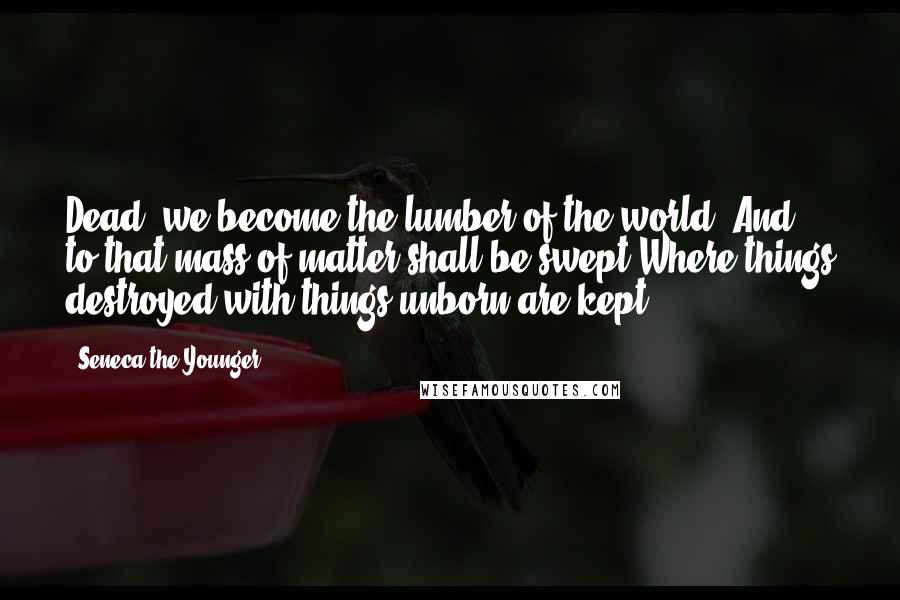Seneca The Younger Quotes: Dead, we become the lumber of the world, And to that mass of matter shall be swept Where things destroyed with things unborn are kept.