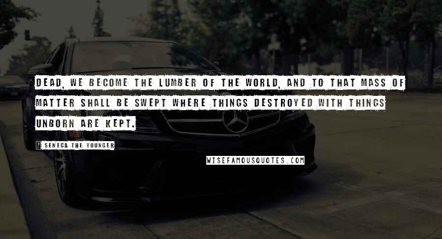 Seneca The Younger Quotes: Dead, we become the lumber of the world, And to that mass of matter shall be swept Where things destroyed with things unborn are kept.