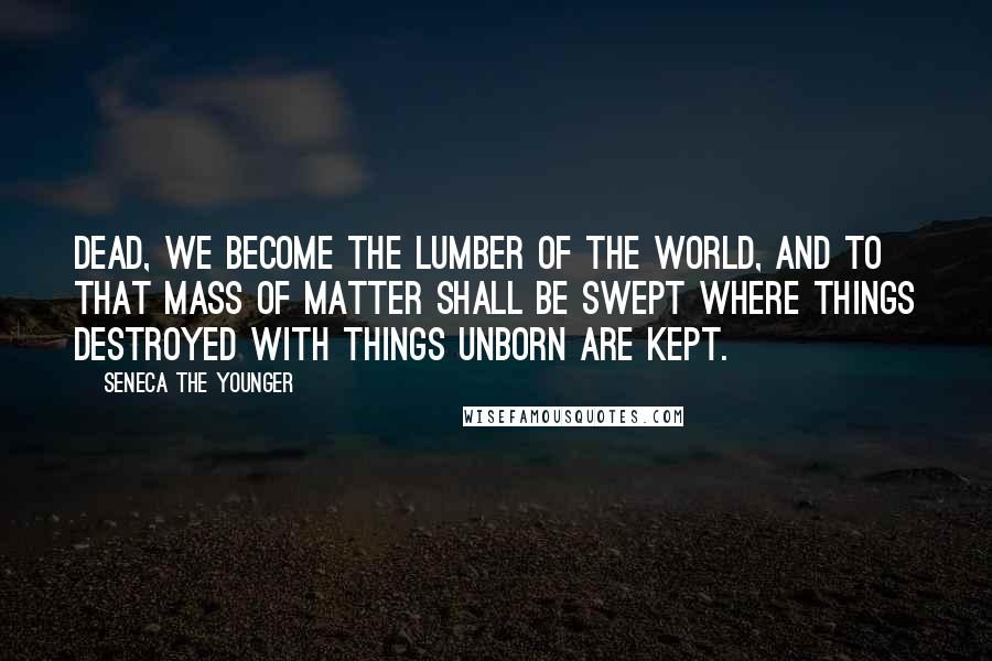 Seneca The Younger Quotes: Dead, we become the lumber of the world, And to that mass of matter shall be swept Where things destroyed with things unborn are kept.