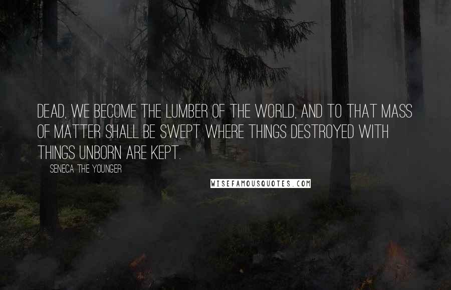 Seneca The Younger Quotes: Dead, we become the lumber of the world, And to that mass of matter shall be swept Where things destroyed with things unborn are kept.