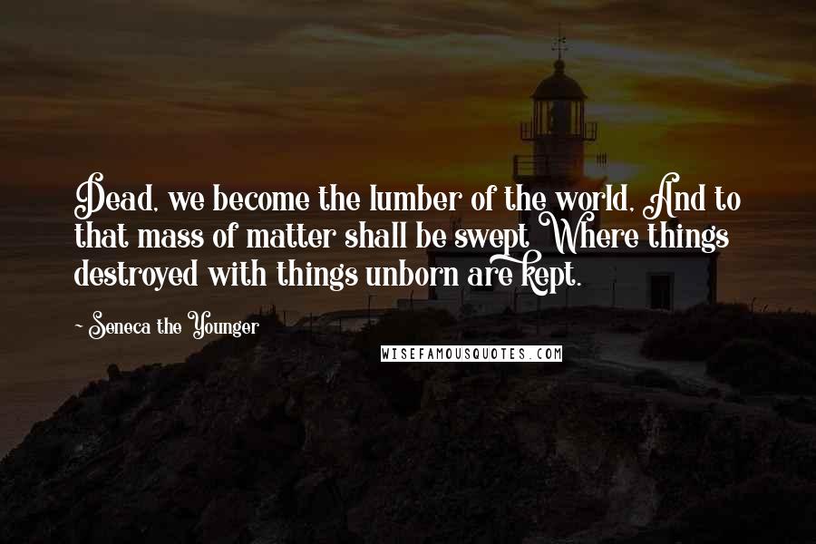 Seneca The Younger Quotes: Dead, we become the lumber of the world, And to that mass of matter shall be swept Where things destroyed with things unborn are kept.