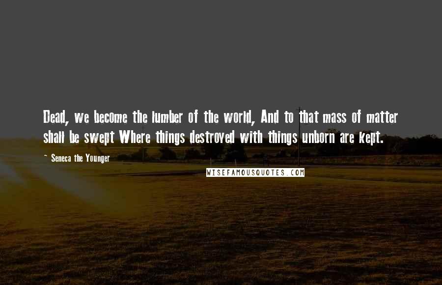 Seneca The Younger Quotes: Dead, we become the lumber of the world, And to that mass of matter shall be swept Where things destroyed with things unborn are kept.