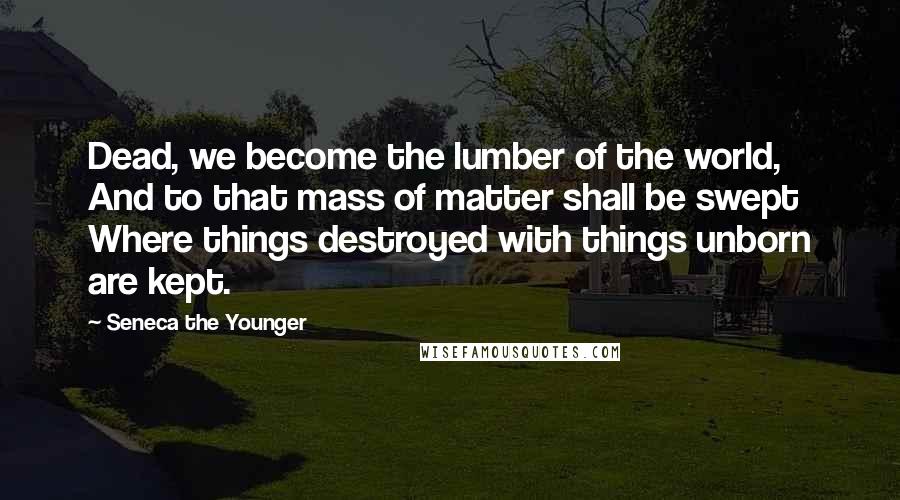 Seneca The Younger Quotes: Dead, we become the lumber of the world, And to that mass of matter shall be swept Where things destroyed with things unborn are kept.