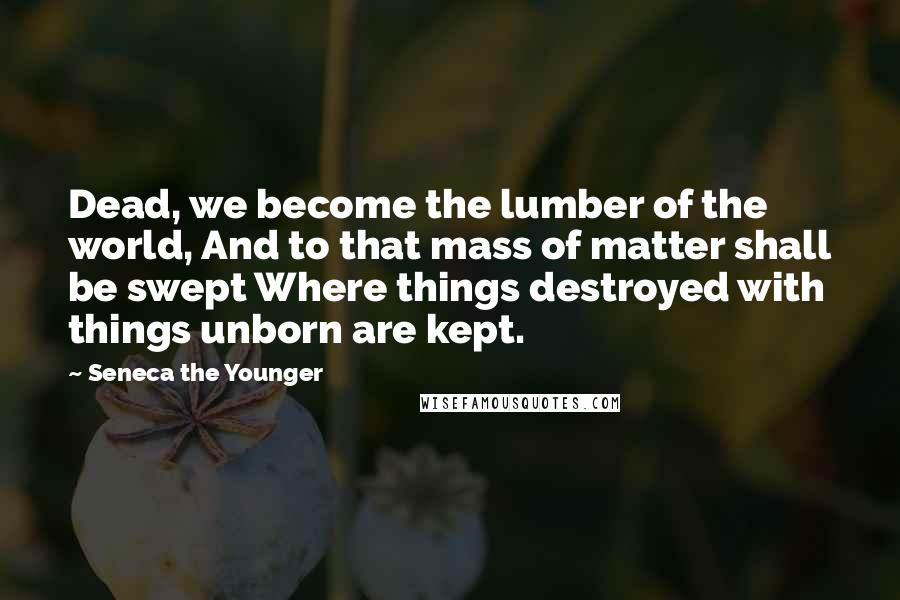 Seneca The Younger Quotes: Dead, we become the lumber of the world, And to that mass of matter shall be swept Where things destroyed with things unborn are kept.