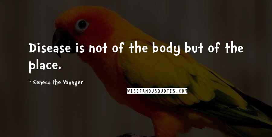 Seneca The Younger Quotes: Disease is not of the body but of the place.