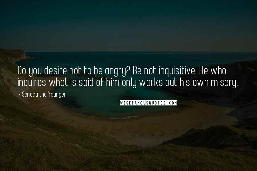 Seneca The Younger Quotes: Do you desire not to be angry? Be not inquisitive. He who inquires what is said of him only works out his own misery.