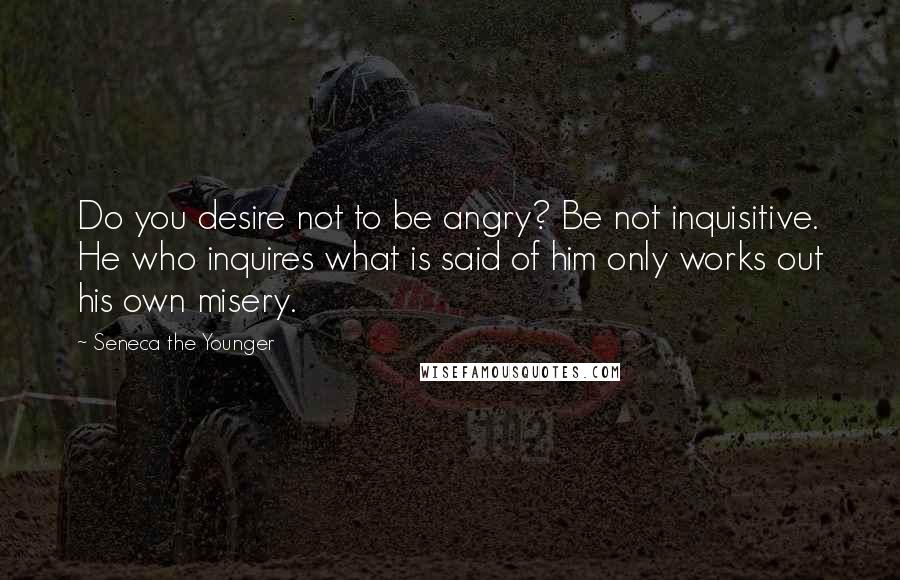 Seneca The Younger Quotes: Do you desire not to be angry? Be not inquisitive. He who inquires what is said of him only works out his own misery.