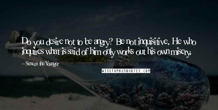 Seneca The Younger Quotes: Do you desire not to be angry? Be not inquisitive. He who inquires what is said of him only works out his own misery.