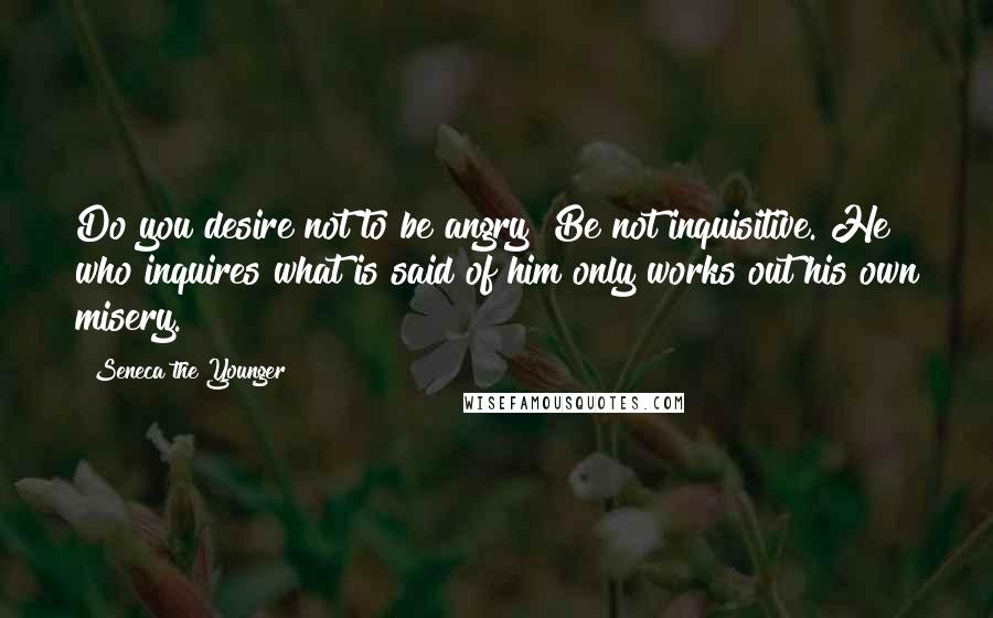 Seneca The Younger Quotes: Do you desire not to be angry? Be not inquisitive. He who inquires what is said of him only works out his own misery.