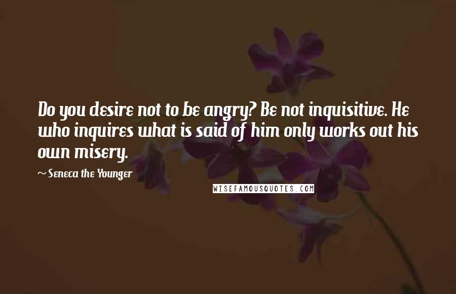Seneca The Younger Quotes: Do you desire not to be angry? Be not inquisitive. He who inquires what is said of him only works out his own misery.