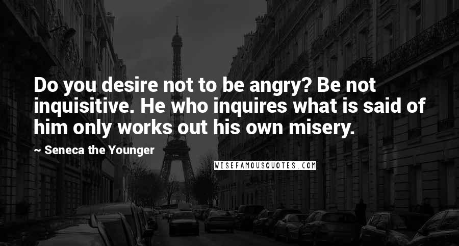 Seneca The Younger Quotes: Do you desire not to be angry? Be not inquisitive. He who inquires what is said of him only works out his own misery.