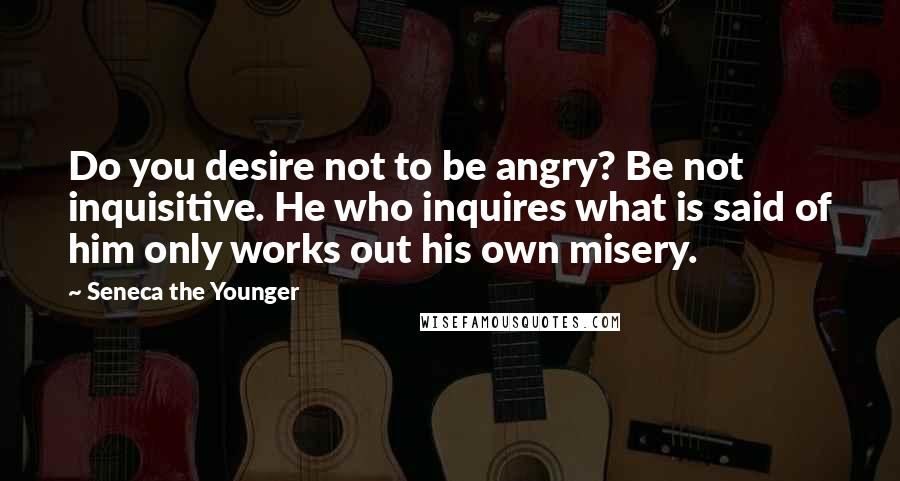 Seneca The Younger Quotes: Do you desire not to be angry? Be not inquisitive. He who inquires what is said of him only works out his own misery.