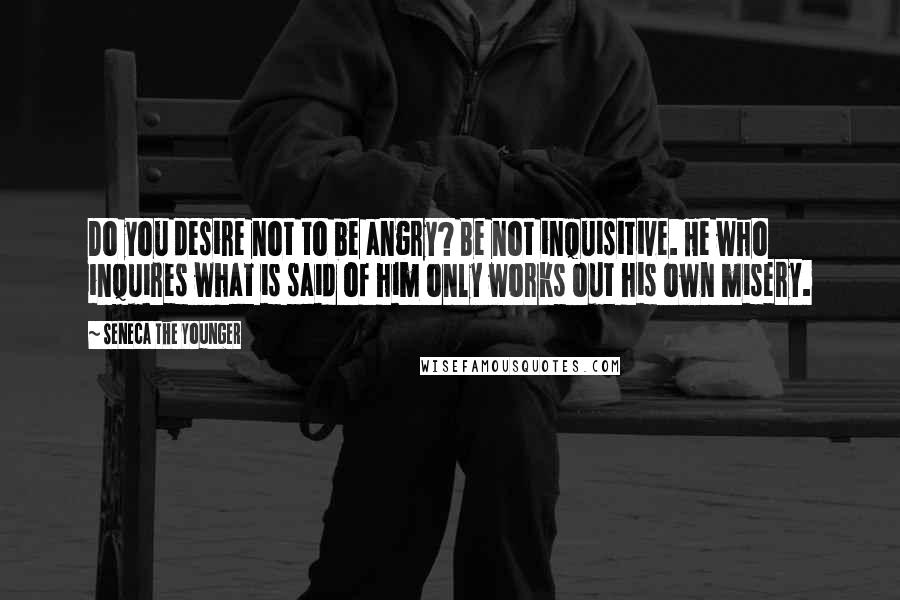 Seneca The Younger Quotes: Do you desire not to be angry? Be not inquisitive. He who inquires what is said of him only works out his own misery.