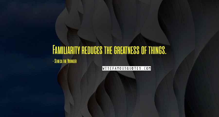 Seneca The Younger Quotes: Familiarity reduces the greatness of things.