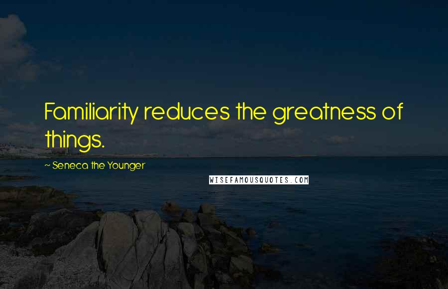 Seneca The Younger Quotes: Familiarity reduces the greatness of things.