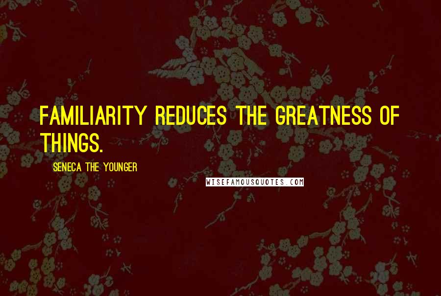 Seneca The Younger Quotes: Familiarity reduces the greatness of things.