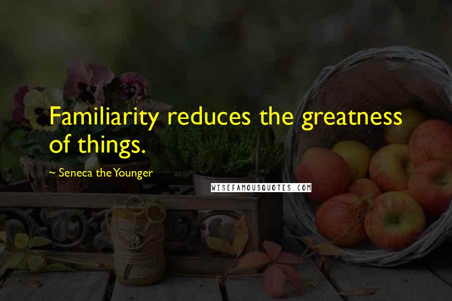 Seneca The Younger Quotes: Familiarity reduces the greatness of things.