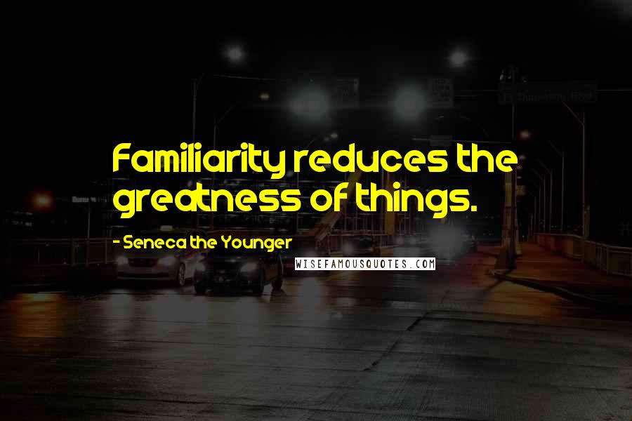 Seneca The Younger Quotes: Familiarity reduces the greatness of things.