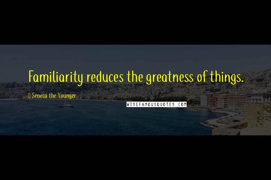 Seneca The Younger Quotes: Familiarity reduces the greatness of things.