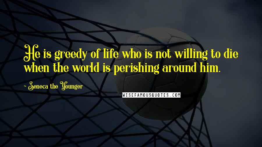 Seneca The Younger Quotes: He is greedy of life who is not willing to die when the world is perishing around him.