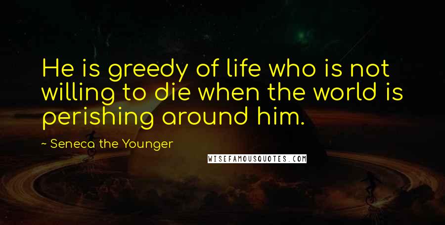 Seneca The Younger Quotes: He is greedy of life who is not willing to die when the world is perishing around him.