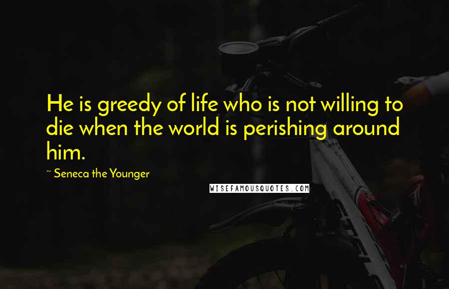 Seneca The Younger Quotes: He is greedy of life who is not willing to die when the world is perishing around him.