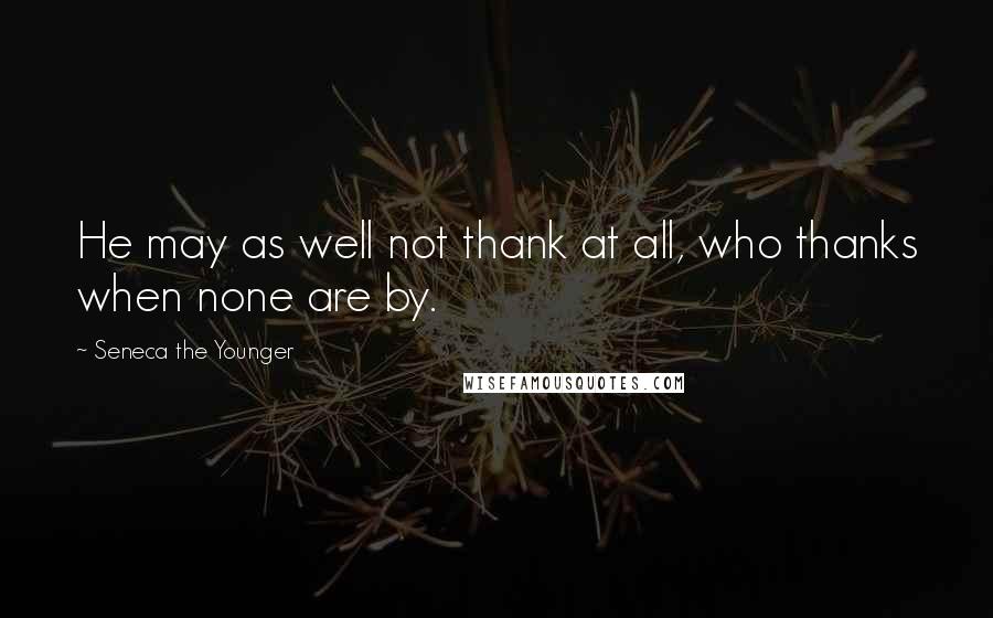 Seneca The Younger Quotes: He may as well not thank at all, who thanks when none are by.