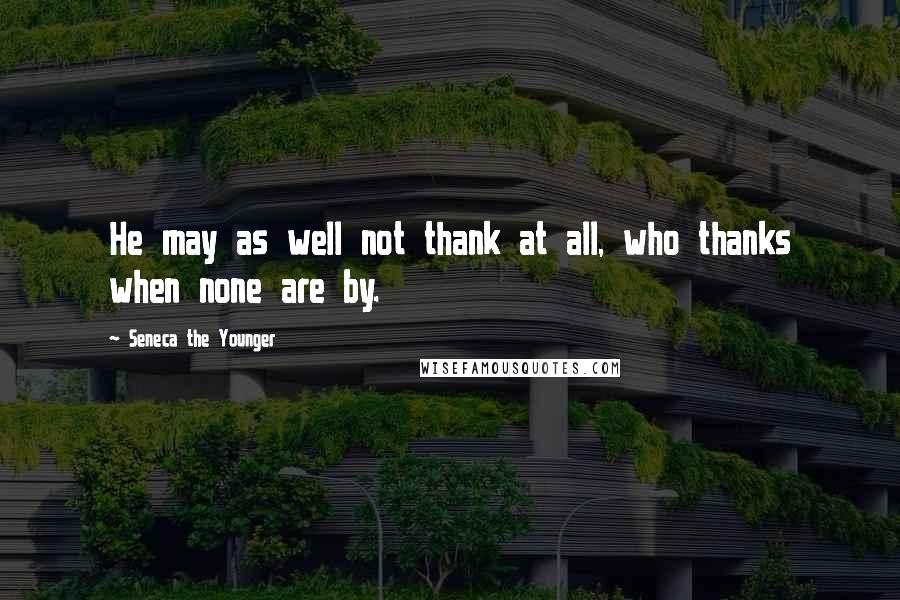 Seneca The Younger Quotes: He may as well not thank at all, who thanks when none are by.