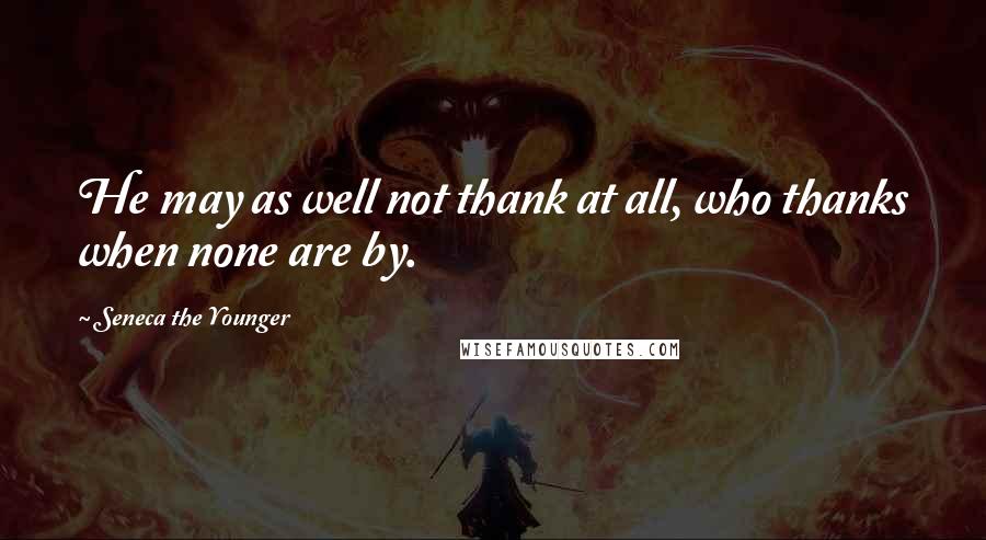 Seneca The Younger Quotes: He may as well not thank at all, who thanks when none are by.