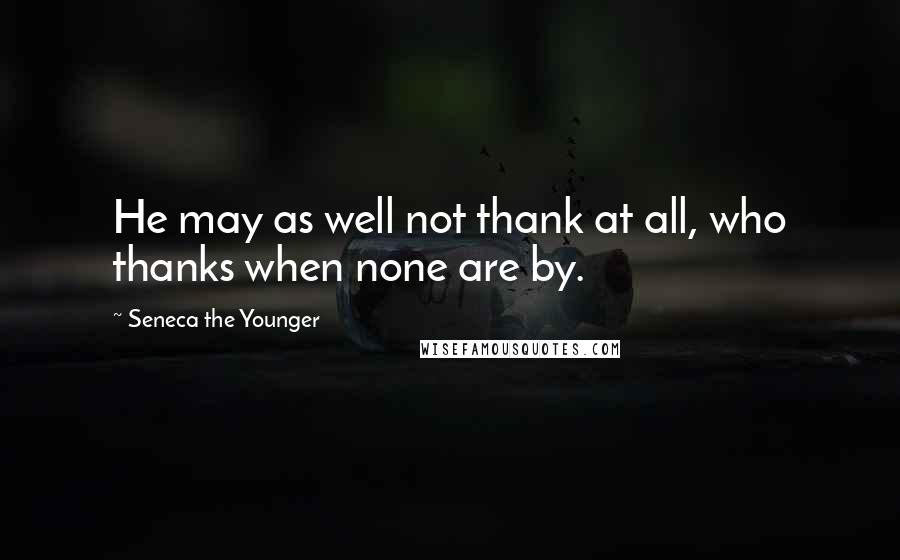 Seneca The Younger Quotes: He may as well not thank at all, who thanks when none are by.