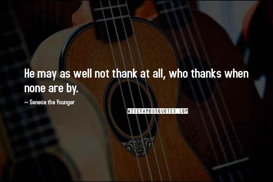 Seneca The Younger Quotes: He may as well not thank at all, who thanks when none are by.