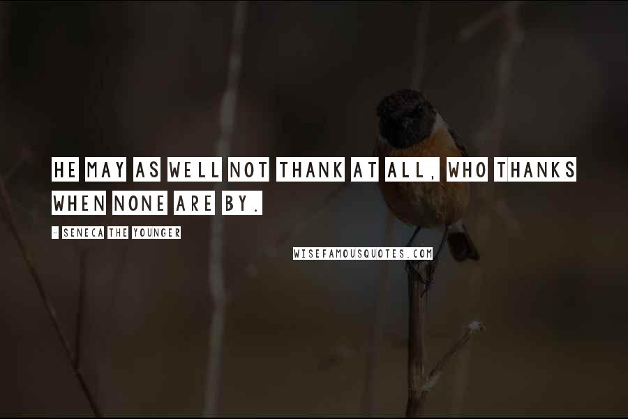 Seneca The Younger Quotes: He may as well not thank at all, who thanks when none are by.