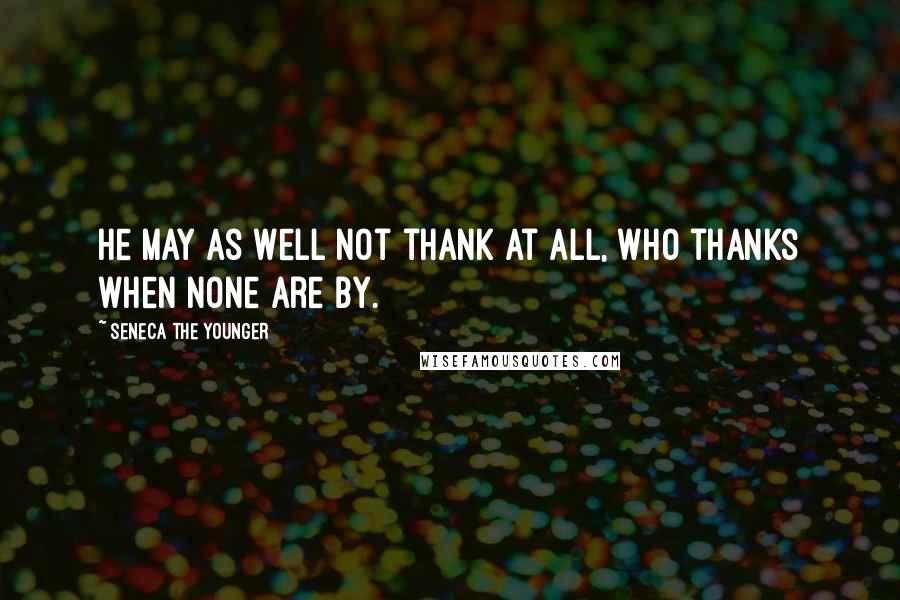 Seneca The Younger Quotes: He may as well not thank at all, who thanks when none are by.