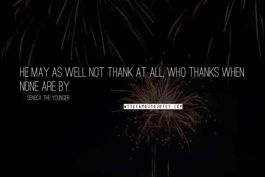 Seneca The Younger Quotes: He may as well not thank at all, who thanks when none are by.