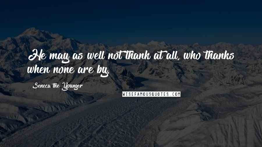 Seneca The Younger Quotes: He may as well not thank at all, who thanks when none are by.