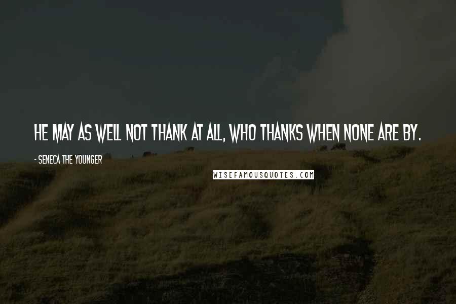 Seneca The Younger Quotes: He may as well not thank at all, who thanks when none are by.