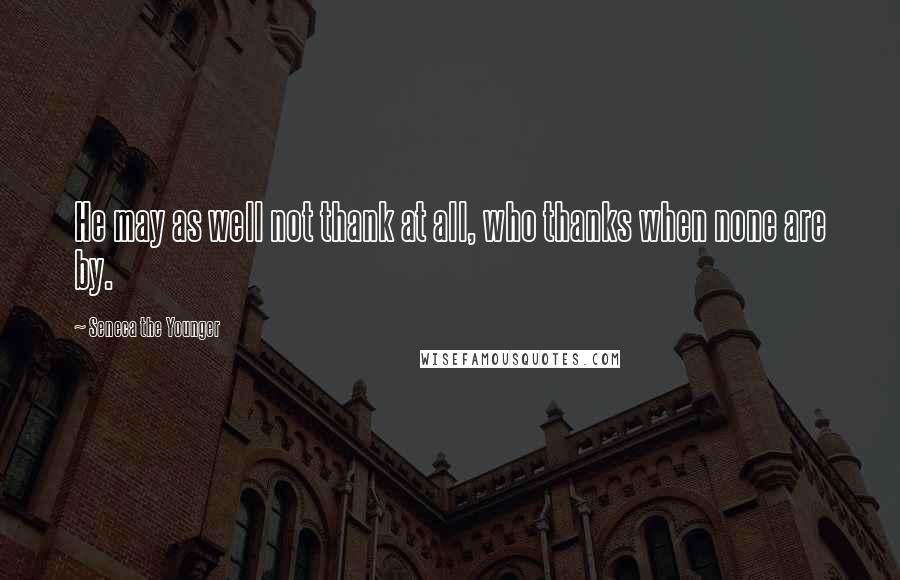 Seneca The Younger Quotes: He may as well not thank at all, who thanks when none are by.