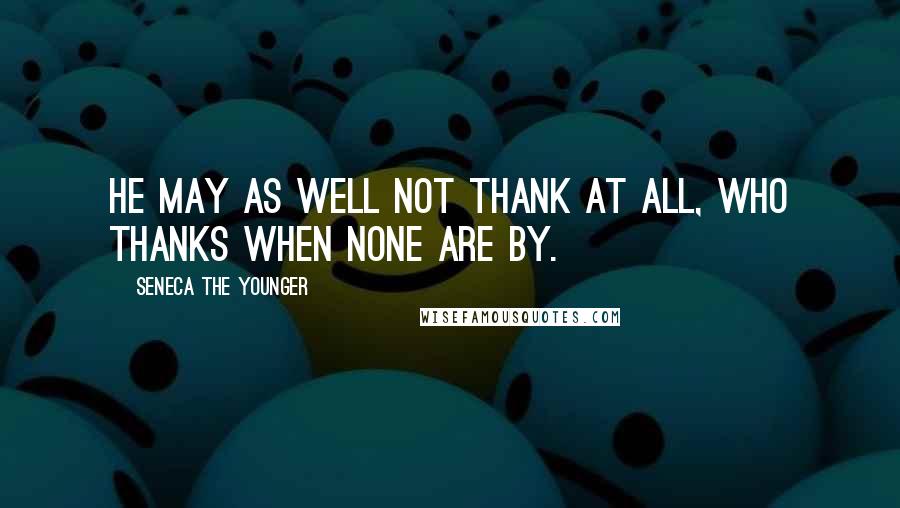 Seneca The Younger Quotes: He may as well not thank at all, who thanks when none are by.