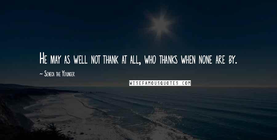 Seneca The Younger Quotes: He may as well not thank at all, who thanks when none are by.