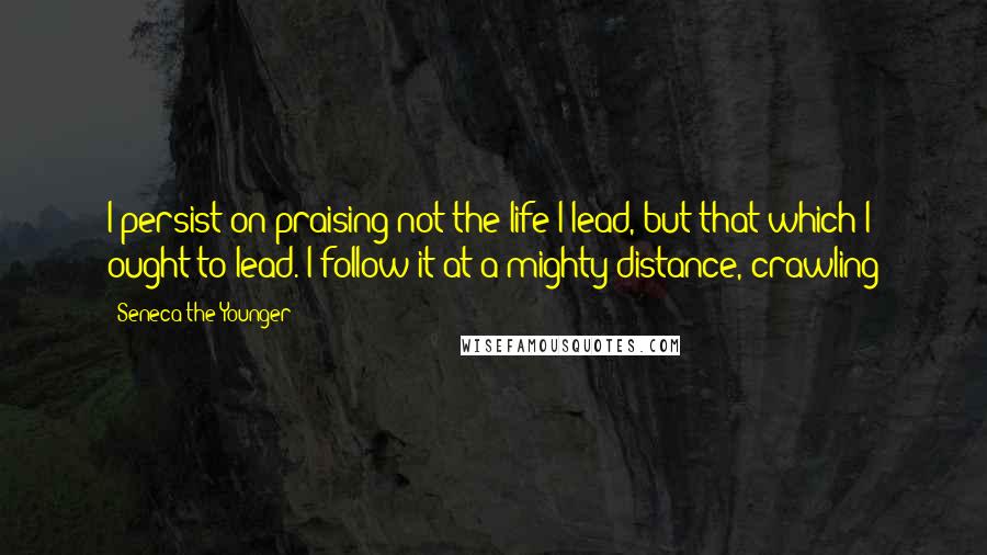 Seneca The Younger Quotes: I persist on praising not the life I lead, but that which I ought to lead. I follow it at a mighty distance, crawling